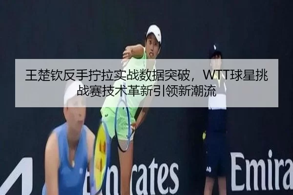 王楚钦反手拧拉实战数据突破，WTT球星挑战赛技术革新引领新潮流