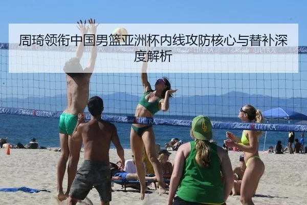 周琦领衔中国男篮亚洲杯内线攻防核心与替补深度解析