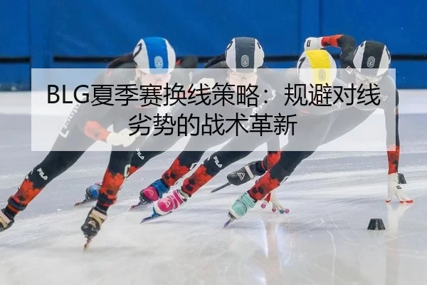 BLG夏季赛换线策略：规避对线劣势的战术革新
