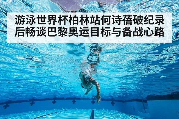 游泳世界杯柏林站何诗蓓破纪录后畅谈巴黎奥运目标与备战心路