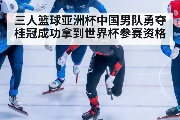 三人篮球亚洲杯中国男队勇夺桂冠成功拿到世界杯参赛资格