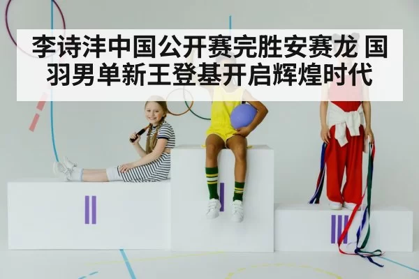 李诗沣中国公开赛完胜安赛龙 国羽男单新王登基开启辉煌时代