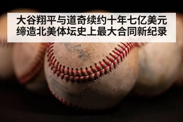 大谷翔平与道奇续约十年七亿美元缔造北美体坛史上最大合同新纪录
