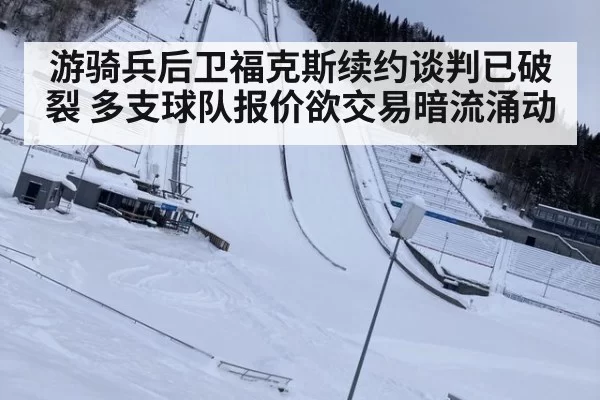 游骑兵后卫福克斯续约谈判已破裂 多支球队报价欲交易暗流涌动