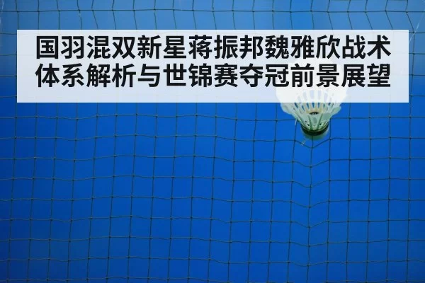 国羽混双新星蒋振邦魏雅欣战术体系解析与世锦赛夺冠前景展望
