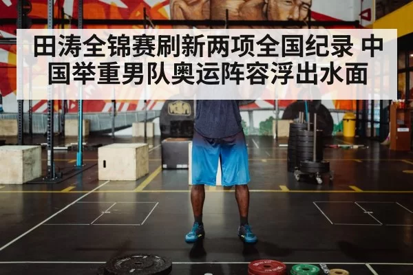 田涛全锦赛刷新两项全国纪录 中国举重男队奥运阵容浮出水面