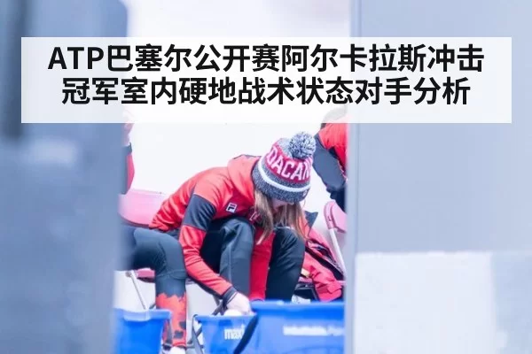 ATP巴塞尔公开赛阿尔卡拉斯冲击冠军室内硬地战术状态对手分析